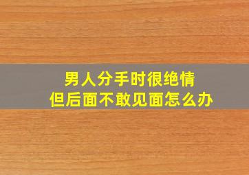 男人分手时很绝情 但后面不敢见面怎么办